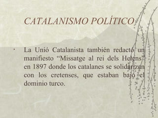 CATALANISMO POLÍTICO

•   La Unió Catalanista también redactó un
    manifiesto “Missatge al rei dels Helens”
    en 1897 donde los catalanes se solidarizan
    con los cretenses, que estaban bajo el
    dominio turco.
 