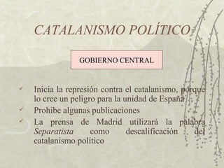 CATALANISMO POLÍTICO

                 GOBIERNO CENTRAL


   Inicia la represión contra el catalanismo, porque
    lo cree un peligro para la unidad de España
   Prohibe algunas publicaciones
   La prensa de Madrid utilizará la palabra
    Separatista      como       descalificación   del
    catalanismo político
 