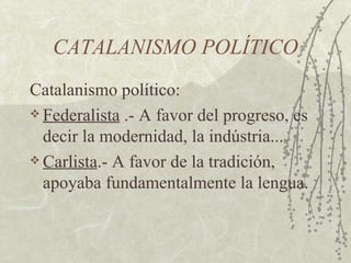 CATALANISMO POLÍTICO
Catalanismo político:
 Federalista .- A favor del progreso, es

  decir la modernidad, la indústria...
 Carlista.- A favor de la tradición,

  apoyaba fundamentalmente la lengua.
 