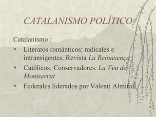 CATALANISMO POLÍTICO
Catalanismo :
♦  Literatos románticos: radicales e
   intransigentes. Revista La Reinaxença
♦  Católicos: Conservadores. La Veu de
   Montserrat
♦  Federales liderados por Valentí Almirall
 