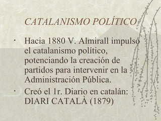 CATALANISMO POLÍTICO
•   Hacia 1880 V. Almirall impulsó
    el catalanismo político,
    potenciando la creación de
    partidos para intervenir en la
    Administración Pública.
•   Creó el 1r. Diario en catalán:
    DIARI CATALÀ (1879)
 