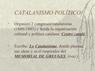 CATALANISMO POLÍTICO
•   Organizó 2 congresos catalanistas
    (1880-1883) y funda la organización
    cultural y política catalana: Centre català

•   Escribe: Lo Catalanisme, donde plasma
    sus ideas y es el inspirador del
    MEMORIAL DE GREUGES (voc.)
 