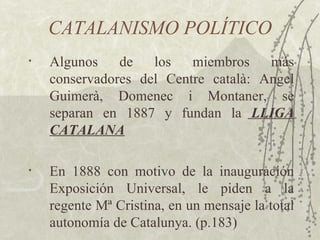 CATALANISMO POLÍTICO
•   Algunos    de   los   miembros    más
    conservadores del Centre català: Angel
    Guimerà, Domenec i Montaner, se
    separan en 1887 y fundan la LLIGA
    CATALANA

•   En 1888 con motivo de la inauguración
    Exposición Universal, le piden a la
    regente Mª Cristina, en un mensaje la total
    autonomía de Catalunya. (p.183)
 