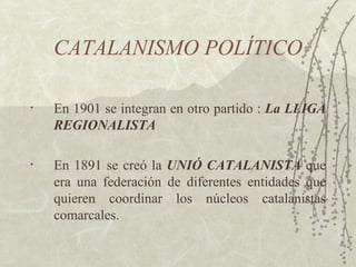 CATALANISMO POLÍTICO

•   En 1901 se integran en otro partido : La LLIGA
    REGIONALISTA

•   En 1891 se creó la UNIÓ CATALANISTA que
    era una federación de diferentes entidades que
    quieren coordinar los núcleos catalanistas
    comarcales.
 