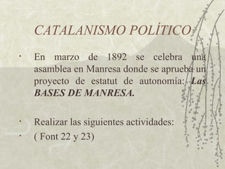 CATALANISMO POLÍTICO
•   En marzo de 1892 se celebra una
    asamblea en Manresa donde se aprueba un
    proyecto de estatut de autonomía: Las
    BASES DE MANRESA.

•   Realizar las siguientes actividades:
•   ( Font 22 y 23)
 