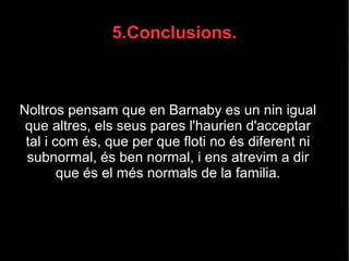 5.Conclusions.
Noltros pensam que en Barnaby es un nin igual
que altres, els seus pares l'haurien d'acceptar
tal i com és, que per que floti no és diferent ni
subnormal, és ben normal, i ens atrevim a dir
que és el més normals de la familia.
 