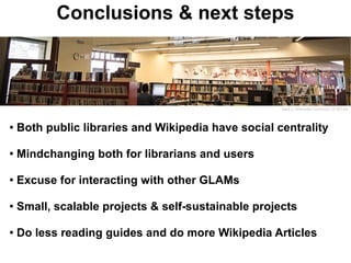 Conclusions & next steps



                                                     Marti rj- Wikimedia Commons- CC-BY-SA




●   Both public libraries and Wikipedia have social centrality

●
    Mindchanging both for librarians and users

●   Excuse for interacting with other GLAMs

●   Small, scalable projects & self-sustainable projects

●
    Do less reading guides and do more Wikipedia Articles
 