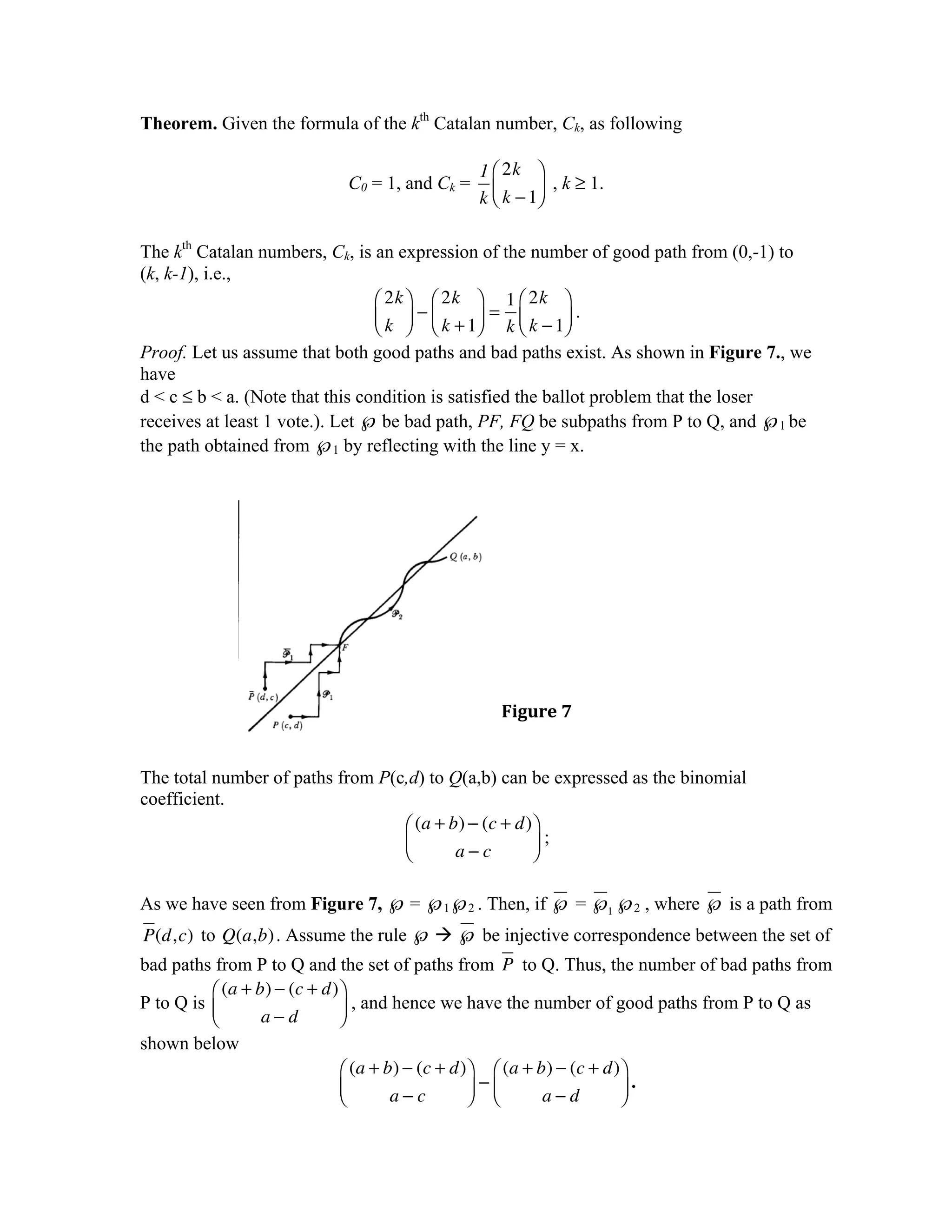 Theorem. Given the formula of the kth Catalan number, Ck, as following

                                              1 ⎛ 2k ⎞
                           C0 = 1, and Ck =              , k ≥ 1.
                                              k ⎜ k − 1⎟
                                                ⎝      ⎠

The kth Catalan numbers, Ck, is an expression of the number of good path from (0,-1) to
(k, k-1), i.e.,
                                 ⎛ 2k ⎞ ⎛ 2k ⎞ 1 ⎛ 2k ⎞
                                 ⎜ k ⎟ − ⎜ k + 1⎟ = k ⎜ k − 1⎟ .
                                 ⎝ ⎠ ⎝          ⎠      ⎝     ⎠
Proof. Let us assume that both good paths and bad paths exist. As shown in Figure 7., we
have
d < c ≤ b < a. (Note that this condition is satisfied the ballot problem that the loser
receives at least 1 vote.). Let ℘ be bad path, PF, FQ be subpaths from P to Q, and ℘1 be
the path obtained from ℘1 by reflecting with the line y = x.




                                                 Figure	
  7	
  


The total number of paths from P(c,d) to Q(a,b) can be expressed as the binomial
coefficient.
                                  ⎛ (a + b) − (c + d)⎞
                                  ⎜
                                  ⎝       a−c        ⎟;
                                                     ⎠

As we have seen from Figure 7, ℘ = ℘1℘2 . Then, if ℘ = ℘1 ℘2 , where ℘ is a path from
P(d, c) to Q(a,b) . Assume the rule ℘  ℘ be injective correspondence between the set of
bad paths from P to Q and the set of paths from P to Q. Thus, the number of bad paths from
          ⎛ (a + b) − (c + d)⎞
P to Q is ⎜                  ⎟ , and hence we have the number of good paths from P to Q as
          ⎝       a−d        ⎠
shown below
                             ⎛ (a + b) − (c + d)⎞ ⎛ (a + b) − (c + d)⎞
                             ⎜
                             ⎝       a−c        ⎟ −⎜
                                                ⎠ ⎝       a−d        ⎟.
                                                                     ⎠
 