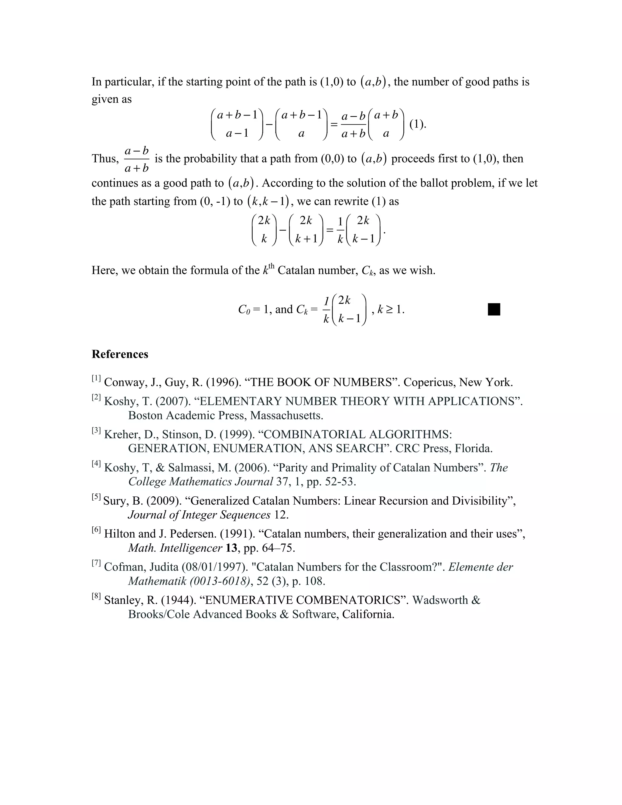 In particular, if the starting point of the path is (1,0) to ( a,b ) , the number of good paths is
given as
                            ⎛ a + b − 1⎞ ⎛ a + b − 1⎞ a − b ⎛ a + b ⎞
                            ⎜ a −1 ⎟ − ⎜
                            ⎝          ⎠ ⎝          ⎠
                                                      =
                                                a ⎟ a+b⎜ a ⎟   ⎝        ⎠
                                                                          (1).

       a−b
Thus,         is the probability that a path from (0,0) to ( a,b ) proceeds first to (1,0), then
       a+b
continues as a good path to ( a,b ) . According to the solution of the ballot problem, if we let
the path starting from (0, -1) to ( k, k − 1) , we can rewrite (1) as
                                     ⎛ 2k ⎞ ⎛ 2k ⎞ 1 ⎛ 2k ⎞
                                     ⎜ k ⎟ − ⎜ k + 1⎟ = k ⎜ k − 1⎟ .
                                     ⎝ ⎠ ⎝          ⎠     ⎝      ⎠

Here, we obtain the formula of the kth Catalan number, Ck, as we wish.

                                                     1 ⎛ 2k ⎞
                                  C0 = 1, and Ck =              , k ≥ 1.               
                                                     k ⎜ k − 1⎟
                                                       ⎝      ⎠

References
[1]
       Conway, J., Guy, R. (1996). “THE BOOK OF NUMBERS”. Copericus, New York.
[2]
       Koshy, T. (2007). “ELEMENTARY NUMBER THEORY WITH APPLICATIONS”.
           Boston Academic Press, Massachusetts.
[3]
       Kreher, D., Stinson, D. (1999). “COMBINATORIAL ALGORITHMS:
           GENERATION, ENUMERATION, ANS SEARCH”. CRC Press, Florida.
[4]
       Koshy, T, & Salmassi, M. (2006). “Parity and Primality of Catalan Numbers”. The
           College Mathematics Journal 37, 1, pp. 52-53.
[5]
       Sury, B. (2009). “Generalized Catalan Numbers: Linear Recursion and Divisibility”,
            Journal of Integer Sequences 12.
[6]
       Hilton and J. Pedersen. (1991). “Catalan numbers, their generalization and their uses”,
            Math. Intelligencer 13, pp. 64–75.
[7]
       Cofman, Judita (08/01/1997). "Catalan Numbers for the Classroom?". Elemente der
           Mathematik (0013-6018), 52 (3), p. 108.
[8]
       Stanley, R. (1944). “ENUMERATIVE COMBENATORICS”. Wadsworth &
            Brooks/Cole Advanced Books & Software, California.
	
  
 