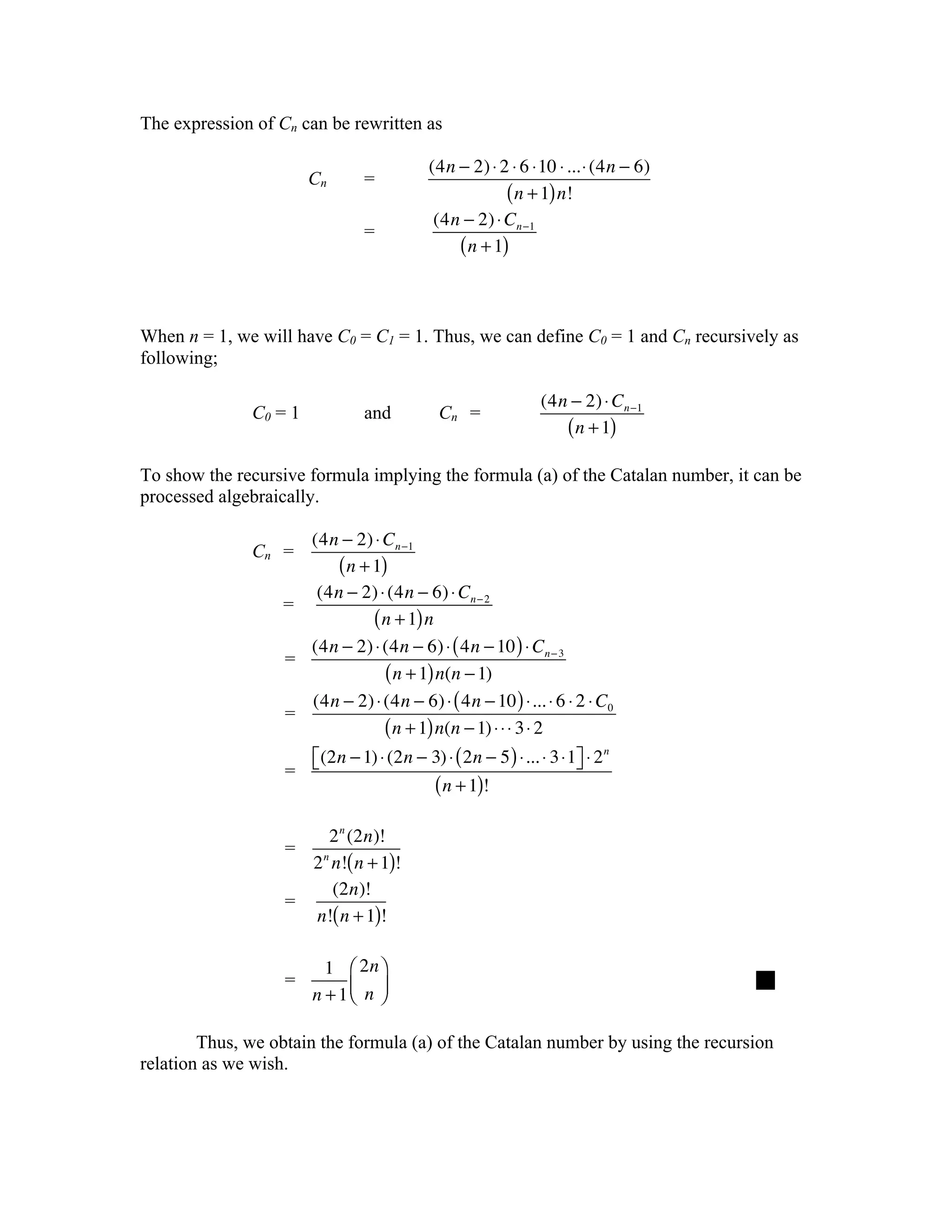 The expression of Cn can be rewritten as

                                          (4n − 2) ⋅ 2 ⋅ 6 ⋅10 ⋅ ...⋅ (4n − 6)
                       Cn       =
                                                      ( n + 1) n!
                                           (4n − 2) ⋅ Cn −1
                                =
                                              ( n + 1)


When n = 1, we will have C0 = C1 = 1. Thus, we can define C0 = 1 and Cn recursively as
following;

                                                             (4n − 2) ⋅ Cn −1
              C0 = 1            and         Cn =
                                                                ( n + 1)
To show the recursive formula implying the formula (a) of the Catalan number, it can be
processed algebraically.

                    (4n − 2) ⋅ Cn −1
              Cn =
                        ( n + 1)
                     (4n − 2) ⋅ (4n − 6) ⋅ Cn − 2
                  =
                              ( n + 1) n
                    (4n − 2) ⋅ (4n − 6) ⋅ ( 4n − 10 ) ⋅ Cn − 3
                  =
                                ( n + 1) n(n − 1)
                    (4n − 2) ⋅ (4n − 6) ⋅ ( 4n − 10 ) ⋅... ⋅ 6 ⋅ 2 ⋅ C0
                  =
                                ( n + 1) n(n − 1) ⋅ ⋅ ⋅ 3 ⋅ 2
                     ⎡(2n − 1) ⋅ (2n − 3) ⋅ ( 2n − 5 ) ⋅... ⋅ 3 ⋅1⎤ ⋅ 2 n
                   = ⎣                                            ⎦
                                       ( n + 1)!

                        2 n (2n)!
                   =
                     2 n n!( n + 1)!
                         (2n)!
                   =
                     n!( n + 1)!

                         1 ⎛ 2n ⎞
                   =                                                             
                       n + 1⎜ n ⎟
                            ⎝ ⎠

        Thus, we obtain the formula (a) of the Catalan number by using the recursion
relation as we wish.
 