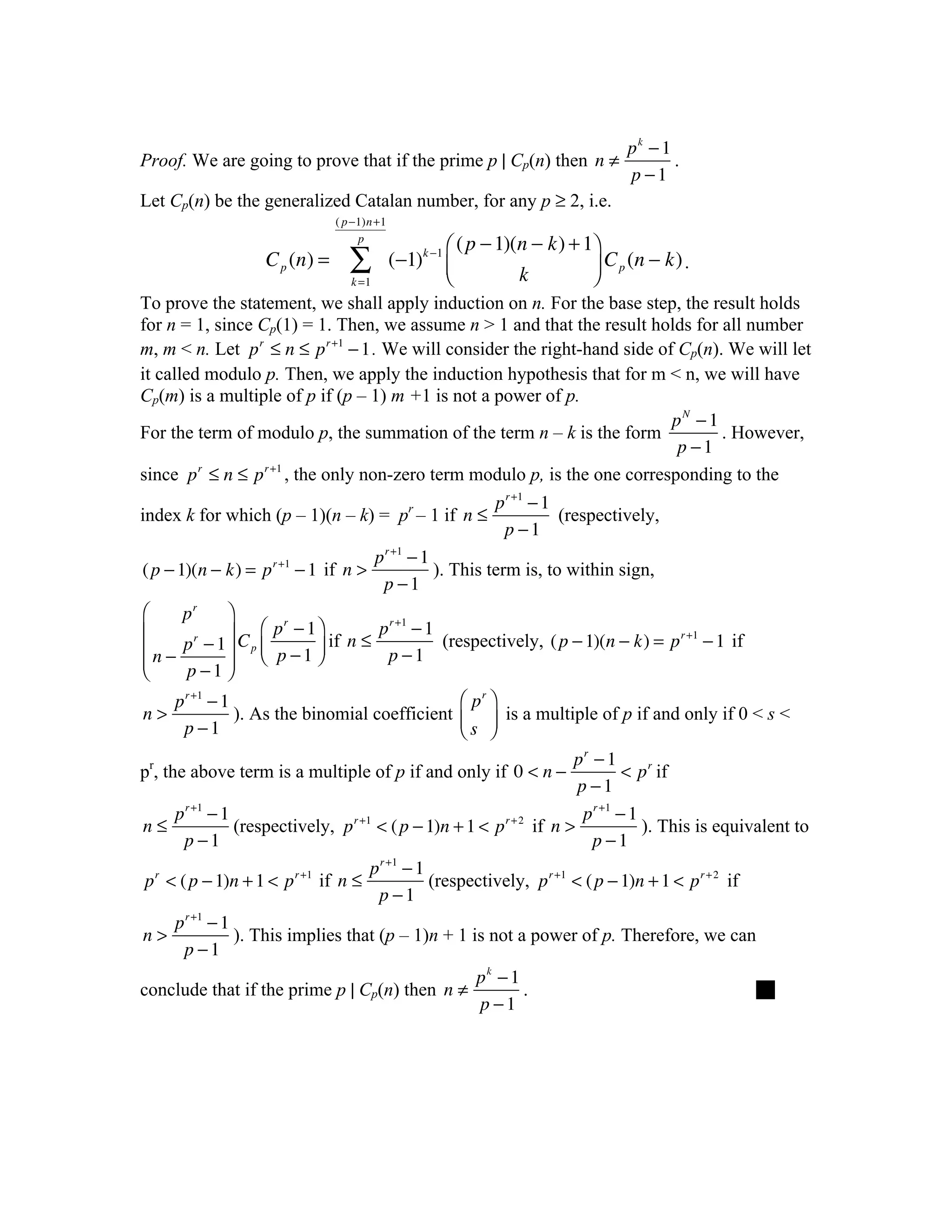 pk − 1
Proof. We are going to prove that if the prime p | Cp(n) then n ≠                       .
                                                                                 p −1
Let Cp(n) be the generalized Catalan number, for any p ≥ 2, i.e.
                               ( p −1)n +1
                                    p
                                                      ⎛ ( p − 1)(n − k) + 1⎞
                   C p (n) =      ∑          (−1)k −1 ⎜
                                                      ⎝          k         ⎟ C p (n − k) .
                                                                           ⎠
                                  k =1
To prove the statement, we shall apply induction on n. For the base step, the result holds
for n = 1, since Cp(1) = 1. Then, we assume n > 1 and that the result holds for all number
m, m < n. Let p r ≤ n ≤ p r +1 − 1 . We will consider the right-hand side of Cp(n). We will let
it called modulo p. Then, we apply the induction hypothesis that for m < n, we will have
Cp(m) is a multiple of p if (p – 1) m +1 is not a power of p.
                                                                            pN − 1
For the term of modulo p, the summation of the term n – k is the form              . However,
                                                                             p −1
since p r ≤ n ≤ p r +1 , the only non-zero term modulo p, is the one corresponding to the
                                                             p r +1 − 1
index k for which (p – 1)(n – k) = pr – 1 if n ≤                        (respectively,
                                                              p −1
                                         p r +1 − 1
( p − 1)(n − k) = p r +1 − 1 if n >                 ). This term is, to within sign,
                                          p −1
⎛     pr   ⎞
           ⎟ C ⎛ p − 1 ⎞ if n ≤ p − 1 (respectively, ( p − 1)(n − k) = p r +1 − 1 if
                  r              r +1
⎜
⎜ n − p − 1⎟ p ⎜ p − 1 ⎟
       r

⎜              ⎝       ⎠         p −1
⎝     p −1 ⎟
           ⎠
     p r +1 − 1                                ⎛ pr ⎞
n>              ). As the binomial coefficient ⎜ ⎟ is a multiple of p if and only if 0 < s <
      p −1                                     ⎝s ⎠
                                                                        pr − 1
pr, the above term is a multiple of p if and only if 0 < n −                      < p r if
                                                                         p −1
      p r +1 − 1                                                          p r +1 − 1
n≤               (respectively, p r +1 < ( p − 1)n + 1 < p r + 2  if n >             ). This is equivalent to
        p −1                                                               p −1
                                      p r +1 − 1
 p r < ( p − 1)n + 1 < p r +1 if n ≤             (respectively, p r +1 < ( p − 1)n + 1 < p r + 2 if
                                       p −1
      p r +1 − 1
n>               ). This implies that (p – 1)n + 1 is not a power of p. Therefore, we can
        p −1
                                                       pk − 1
conclude that if the prime p | Cp(n) then n ≠                   .                                   
                                                        p −1
 
