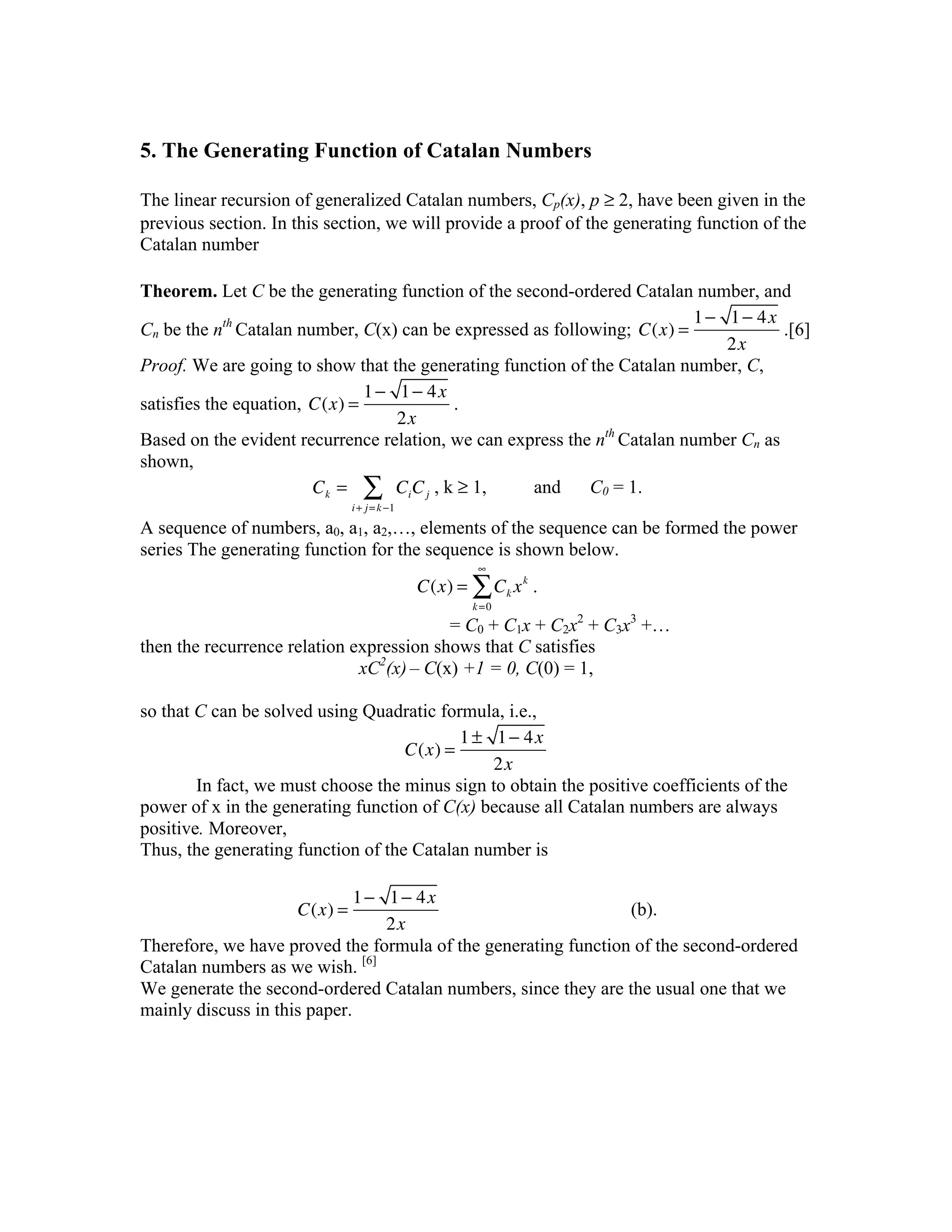 5. The Generating Function of Catalan Numbers

The linear recursion of generalized Catalan numbers, Cp(x), p ≥ 2, have been given in the
previous section. In this section, we will provide a proof of the generating function of the
Catalan number

Theorem. Let C be the generating function of the second-ordered Catalan number, and
                                                                          1 − 1 − 4x
Cn be the nth Catalan number, C(x) can be expressed as following; C(x) =              .[6]
                                                                              2x
Proof. We are going to show that the generating function of the Catalan number, C,
                               1 − 1 − 4x
satisfies the equation, C(x) =            .
                                   2x
Based on the evident recurrence relation, we can express the nth Catalan number Cn as
shown,
                        Ck = ∑ Ci C j , k ≥ 1,      and     C0 = 1.
                              i + j = k −1

A sequence of numbers, a0, a1, a2,…, elements of the sequence can be formed the power
series The generating function for the sequence is shown below.
                                                     ∞
                                             C(x) = ∑ Ck x k .
                                                    k=0
                                          = C0 + C1x + C2x2 + C3x3 +…
then the recurrence relation expression shows that C satisfies
                              xC2(x) – C(x) +1 = 0, C(0) = 1,

so that C can be solved using Quadratic formula, i.e.,
                                           1 ± 1 − 4x
                                    C(x) =
                                               2x
        In fact, we must choose the minus sign to obtain the positive coefficients of the
power of x in the generating function of C(x) because all Catalan numbers are always
positive. Moreover,
Thus, the generating function of the Catalan number is

                              1 − 1 − 4x
                     C(x) =                                     (b).
                                  2x
Therefore, we have proved the formula of the generating function of the second-ordered
Catalan numbers as we wish. [6]
We generate the second-ordered Catalan numbers, since they are the usual one that we
mainly discuss in this paper.
 