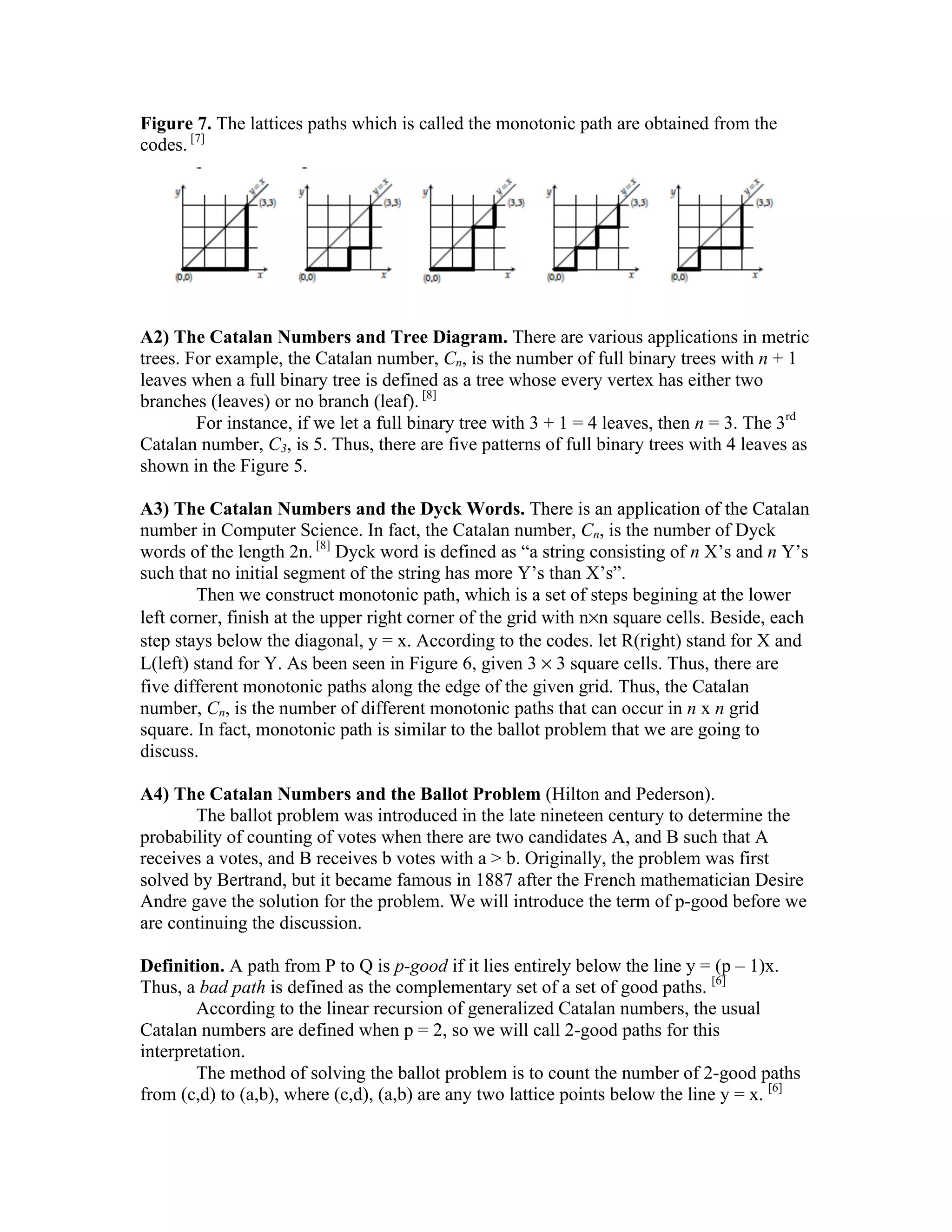 Figure 7. The lattices paths which is called the monotonic path are obtained from the
codes. [7]




A2) The Catalan Numbers and Tree Diagram. There are various applications in metric
trees. For example, the Catalan number, Cn, is the number of full binary trees with n + 1
leaves when a full binary tree is defined as a tree whose every vertex has either two
branches (leaves) or no branch (leaf). [8]
        For instance, if we let a full binary tree with 3 + 1 = 4 leaves, then n = 3. The 3rd
Catalan number, C3, is 5. Thus, there are five patterns of full binary trees with 4 leaves as
shown in the Figure 5.

A3) The Catalan Numbers and the Dyck Words. There is an application of the Catalan
number in Computer Science. In fact, the Catalan number, Cn, is the number of Dyck
words of the length 2n. [8] Dyck word is defined as “a string consisting of n X’s and n Y’s
such that no initial segment of the string has more Y’s than X’s”.
        Then we construct monotonic path, which is a set of steps begining at the lower
left corner, finish at the upper right corner of the grid with n×n square cells. Beside, each
step stays below the diagonal, y = x. According to the codes. let R(right) stand for X and
L(left) stand for Y. As been seen in Figure 6, given 3 × 3 square cells. Thus, there are
five different monotonic paths along the edge of the given grid. Thus, the Catalan
number, Cn, is the number of different monotonic paths that can occur in n x n grid
square. In fact, monotonic path is similar to the ballot problem that we are going to
discuss.

A4) The Catalan Numbers and the Ballot Problem (Hilton and Pederson).
       The ballot problem was introduced in the late nineteen century to determine the
probability of counting of votes when there are two candidates A, and B such that A
receives a votes, and B receives b votes with a > b. Originally, the problem was first
solved by Bertrand, but it became famous in 1887 after the French mathematician Desire
Andre gave the solution for the problem. We will introduce the term of p-good before we
are continuing the discussion.

Definition. A path from P to Q is p-good if it lies entirely below the line y = (p – 1)x.
Thus, a bad path is defined as the complementary set of a set of good paths. [6]
        According to the linear recursion of generalized Catalan numbers, the usual
Catalan numbers are defined when p = 2, so we will call 2-good paths for this
interpretation.
        The method of solving the ballot problem is to count the number of 2-good paths
from (c,d) to (a,b), where (c,d), (a,b) are any two lattice points below the line y = x. [6]
 