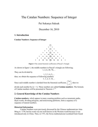 The Catalan Numbers: Sequence of Integer
                                Pai Sukanya Suksak

                                December 16, 2010

1. Introduction

Catalan Numbers: Sequence of Integer




                 Figure 1 The central binomial coefficients of Pascal’s Triangle

As shown in figure 1, the middle numbers in Pascal’s triangle are following;
                                     1, 2, 6, 20, 70,…
They can be divided by
                                       1, 2, 3, 4, 5,…
then, we obtain the sequence of following numbers
                                      1, 1, 2, 5, 14,…
                                                                     ⎛ 2n ⎞
Since each middle number is derided from the binomial coefficient, ⎜ ⎟ , then we
                                                                     ⎝ n⎠
divide each number by (n + 1). These numbers are called Catalan numbers. The formula
of Catalan numbers will be presented in Theorem 1.[1]

2. General Knowledge of the Catalan Numbers

Catalan numbers, which appear in many counting problem such as monotonic paths,
Dyck words, dividing polygons, and noncrossing partitions, form a sequence of a
sequence of natural numbers.

Historical Information
       Catalan Numbers were previously discussed by the Chinese mathematician Antu
Ming in 1730, but his work was not well-known in the Western world because it was
introduced only in China. Then, in 1751, the Swiss mathematician Leonhard Euler found
 