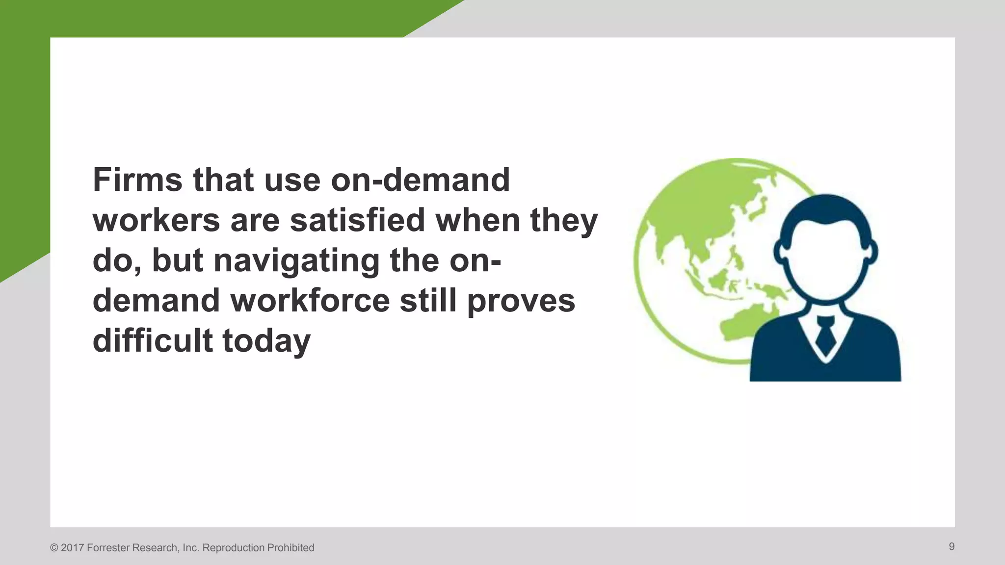 © 2017 Forrester Research, Inc. Reproduction Prohibited 9
Firms that use on-demand
workers are satisfied when they
do, but navigating the on-
demand workforce still proves
difficult today
 