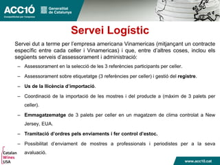 Servei Logístic
Servei dut a terme per l’empresa americana Vinamericas (mitjançant un contracte
específic entre cada celler i Vinamericas) i que, entre d’altres coses, inclou els
següents serveis d’assessorament i administració:
– Assessorament en la selecció de les 3 referències participants per celler.
– Assessorament sobre etiquetatge (3 referències per celler) i gestió del registre.
– Us de la llicència d’importació.
– Coordinació de la importació de les mostres i del producte a (màxim de 3 palets per
celler).
– Emmagatzematge de 3 palets per celler en un magatzem de clima controlat a New
Jersey, EUA.
– Tramitació d’ordres pels enviaments i fer control d’estoc.
– Possibilitat d’enviament de mostres a professionals i periodistes per a la seva
avaluació.
 