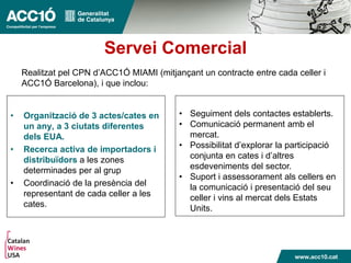 Servei Comercial
• Organització de 3 actes/cates en
un any, a 3 ciutats diferentes
dels EUA.
• Recerca activa de importadors i
distribuïdors a les zones
determinades per al grup
• Coordinació de la presència del
representant de cada celler a les
cates.
• Seguiment dels contactes establerts.
• Comunicació permanent amb el
mercat.
• Possibilitat d’explorar la participació
conjunta en cates i d’altres
esdeveniments del sector.
• Suport i assessorament als cellers en
la comunicació i presentació del seu
celler i vins al mercat dels Estats
Units.
Realitzat pel CPN d’ACC1Ó MIAMI (mitjançant un contracte entre cada celler i
ACC1Ó Barcelona), i que inclou:
 