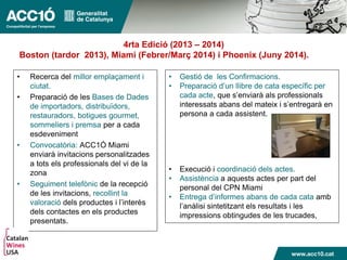 • Recerca del millor emplaçament i
ciutat.
• Preparació de les Bases de Dades
de importadors, distribuïdors,
restauradors, botigues gourmet,
sommeliers i premsa per a cada
esdeveniment
• Convocatòria: ACC1Ó Miami
enviarà invitacions personalitzades
a tots els professionals del vi de la
zona
• Seguiment telefònic de la recepció
de les invitacions, recollint la
valoració dels productes i l’interès
dels contactes en els productes
presentats.
• Gestió de les Confirmacions.
• Preparació d’un llibre de cata específic per
cada acte, que s’enviarà als professionals
interessats abans del mateix i s’entregarà en
persona a cada assistent.
• Execució i coordinació dels actes.
• Assistència a aquests actes per part del
personal del CPN Miami
• Entrega d’informes abans de cada cata amb
l’anàlisi sintetitzant els resultats i les
impressions obtingudes de les trucades,
4rta Edició (2013 – 2014)
Boston (tardor 2013), Miami (Febrer/Març 2014) i Phoenix (Juny 2014).
 
