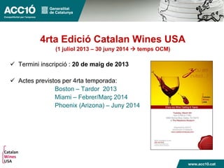 4rta Edició Catalan Wines USA
(1 juliol 2013 – 30 juny 2014  temps OCM)
 Termini inscripció : 20 de maig de 2013
 Actes previstos per 4rta temporada:
Boston – Tardor 2013
Miami – Febrer/Març 2014
Phoenix (Arizona) – Juny 2014
 
