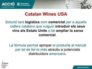 Catalan Wines USA
Solució tant logística com comercial per a aquells
cellers catalans que vulguin introduir els seus
vins als Estats Units o bé ampliar la xarxa
comercial.
La fórmula permet apropar el producte al mercat
per tal de fer-lo més atractiu a potencials
distribuïdors americans.
 