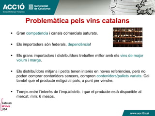 Problemàtica pels vins catalans
 Gran competència i canals comercials saturats.
 Els importadors són federals, dependència!
 Els grans importadors i distribuïdors treballen millor amb els vins de major
volum i marge.
 Els distribuïdors mitjans i petits tenen interès en noves referències, però no
poden comprar contenidors sencers, compren contenidors/pallets variats. Cal
també que el producte estigui al país, a punt per vendre.
 Temps entre l’interès de l’imp./distrib. i que el producte està disponible al
mercat: mín. 6 mesos.
 