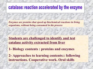 Students are challenged to identify and test catalase activity extracted from liver 1- Biology contents : proteins and enzymes 2- Approaches to learning contents:: following instructions. Cooperative work. Oral skills Enzymes are proteins that speed up biochemical reactions in living organisms, without being consumed in the process catalase: reaction accelerated by the enzyme