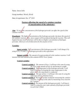 Name: Simon Sohn

Group members: Misaki, Hiroki

Date of experiment: Dec. 6th 2010

              Factors affecting the speed of a catalase reaction
                     <Concentration of the substrate>


Aim: To see if the concentration of the hydrogen peroxide can affect the speed of the
catalase reaction

Hypothesis: The higher concentration of the hydrogen peroxide, the faster the speed of
the catalase reaction. Thus, more oxygen will be produced during the reaction. This will
happen because more substrates will be there in higher concentration of hydrogen
peroxide, which are to be broken down by the enzyme in liver.

Variables:

       Input variable: The concentration of the hydrogen peroxide. I will change it by
using 0.5%, 1% and 1.5% hydrogen peroxide in the experiment.

      Output variable: The amount of oxygen produced in the catalase reaction. I will
measure the total amount of the solution (H202+liver+foam).

       Control variables:

              Control variable 1: The amount of liver. I will keep it the same by using
                          the exact same amount of liver by measuring its weight.
              Control variable 2: The temperature of the hydrogen peroxide. I will
                          keep it the same by keeping the same temperature in the
                          place where the experiment is conducted.
              Control variable 3: The type of liver. I will keep it the same by using the
                          same type of liver. (Chicken liver)
              Control variable 4: The length of time needed for measuring the catalase
                          reaction. I will keep it the same by measuring every reaction
                          for 1 minute.
              Control variable 5: The amount of the hydrogen peroxide. I will keep it
                          same by using the exact same amount of hydrogen peroxide
                          in each trial. (20ml)
 