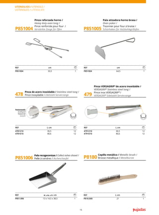 15
UTENSILIOS / UTENSILS /
USTENSILES / UTENSILIEN
Pala recogecenizas / Collect ashes shovel /
Pelle à cendres / Ascheschaufel
Pinza reforzada horno /
Heavy duty oven tong /
Pince renforcée pour four /
Verstärkte Zange für Öfen
Pala atizadora horno brasa /
Oven poker /
Tisonnier pour four à braise /
Schürhaken für Holzkohlegrillofen
P851004
P851006
P851005
REF cm
P851004 33,5 1
REF cm
P851004 64,5 1
REF Al. x An. x Pr. cm
P851.006 13 x 14,5 x 38,5 1
Cepillo metálico / Metallic brush /
Brosse metallique / Metallbürste
P8180
REF L cm
P818.000 27 1
Pinza de acero inoxidable / Stainless steel tong /
Pince inoxydable / Edelstahl-Servierzange
Pinza VERSAGRIP®
de acero inoxidable /
VERSAGRIP®
Stainless steel tong /
Pince inox VERSAGRIP®
/
VERSAGRIP®
Edelstahl-Servierzange
478 479
Festoneada
Scalloped
Festonné
Gewellt
REF L cm
4781210 30,5 12
4781610 40,6 12
REF L cm
4791210 30,5 12
4791610 40,6 12
 