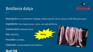 Botifarra dolça
Descripció: És un embotit prim i allargat, medeix entre 30 i 40 cm i pesa uns 200-250 grams aprox.
Ingredients: Carn magre de porc , sucre , sal i pela de llimona.
Conservació: Embassat al buit.
Pes: 200-250 g
Proveïdor: Can Raliu.
Caducitat: 3 mesos després de la obertura.
14€/Kg
 