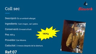 Coll sec
Descripció: És un embotit allargat.
Ingredients: Carn magre , sal i pebre.
Conservació: Envasat al buit.
Pes: 400 g
Proveïdor: Can Morera.
Caducitat: 3 mesos després de la obertura.
Ref:07
18€/Kg
 