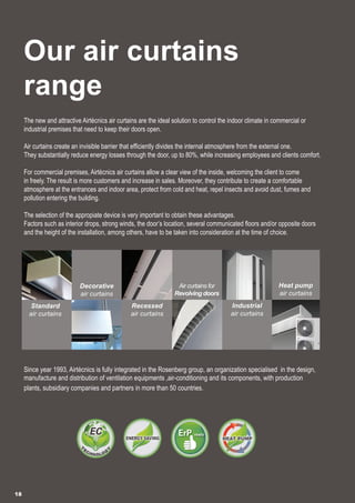 Our air curtains
range
The new and attractive Airtècnics air curtains are the ideal solution to control the indoor climate in commercial or
industrial premises that need to keep their doors open.
Air curtains create an invisible barrier that efficiently divides the internal atmosphere from the external one.
They substantially reduce energy losses through the door, up to 80%, while increasing employees and clients comfort.
For commercial premises, Airtècnics air curtains allow a clear view of the inside, welcoming the client to come
in freely. The result is more customers and increase in sales. Moreover, they contribute to create a comfortable
atmosphere at the entrances and indoor area, protect from cold and heat, repel insects and avoid dust, fumes and
pollution entering the building.
The selection of the appropiate device is very important to obtain these advantages.
Factors such as interior drops, strong winds, the door’s location, several communicated floors and/or opposite doors
and the height of the installation, among others, have to be taken into consideration at the time of choice.
Since year 1993, Airtècnics is fully integrated in the Rosenberg group, an organization specialised in the design,
manufacture and distribution of ventilation equipments ,air-conditioning and its components, with production
plants, subsidiary companies and partners in more than 50 countries.
18
Standard
air curtains
Recessed
air curtains
Industrial
air curtains
Heat pump
air curtains
Decorative
air curtains
Air curtains for
Revolving doors
 