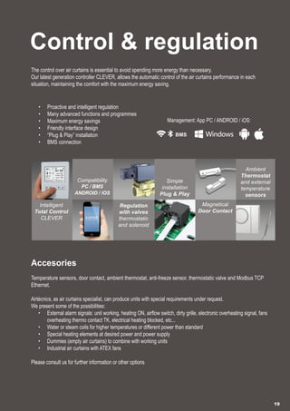 Control & regulation
The control over air curtains is essential to avoid spending more energy than necessary.
Our latest generation controller CLEVER, allows the automatic control of the air curtains performance in each
situation, maintaining the comfort with the maximum energy saving.
•	 Proactive and intelligent regulation
•	 Many advanced functions and programmes
•	 Maximum energy savings
•	 Friendly interface design
•	 “Plug & Play” installation
•	 BMS connection
Accesories
Temperature sensors, door contact, ambient thermostat, anti-freeze sensor, thermostatic valve and Modbus TCP
Ethernet.
Airtècnics, as air curtains specialist, can produce units with special requirements under request.
We present some of the possibilities:
•	 External alarm signals: unit working, heating ON, airflow switch, dirty grille, electronic overheating signal, fans
overheating thermo contact TK, electrical heating blocked, etc...
•	 Water or steam coils for higher temperatures or different power than standard
•	 Special heating elements at desired power and power supply
•	 Dummies (empty air curtains) to combine with working units
•	 Industrial air curtains with ATEX fans
Please consult us for further information or other options
19
Management: App PC / ANDROID / iOS:
Intelligent
Total Control
CLEVER
Regulation
with valves
thermostatic
and solenoid
Magnetical
Door Contact
Ambient
Thermostat
and external
temperature
sensors
Compatibility
PC / BMS
ANDROID / iOS
Simple
installation
Plug & Play
 