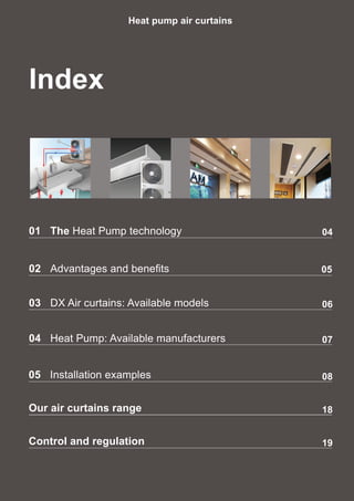 Index
Heat pump air curtains
02	 Advantages and benefits 05
03	 DX Air curtains: Available models
04	 Heat Pump: Available manufacturers
06
07
08
18
19
05	 Installation examples
Our air curtains range
Control and regulation
0401	The Heat Pump technology
 