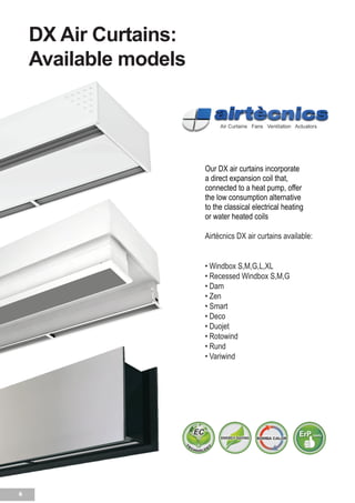 6
DX Air Curtains:
Available models
Our DX air curtains incorporate
a direct expansion coil that,
connected to a heat pump, offer
the low consumption alternative
to the classical electrical heating
or water heated coils
Airtècnics DX air curtains available:
• Windbox S,M,G,L,XL
• Recessed Windbox S,M,G
• Dam
• Zen
• Smart
• Deco
• Duojet
• Rotowind
• Rund
• Variwind
Nuestras cortinas de aire DX incor-
poran una batería de
expansión directa que conectada a
una bomba de calor se
ofrece como la alternativa de bajo
 