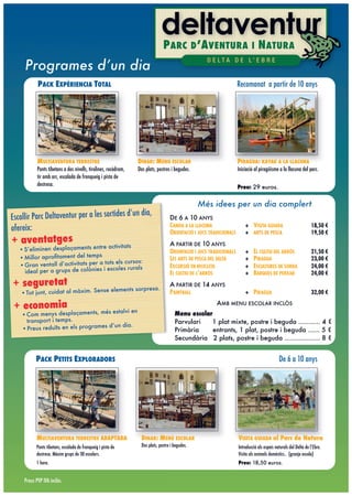 P ARC D ’A VENTURA I N ATURA
     Programes d’un dia
                                                                                                    D E LTA D E L’ E B R E


            PACK EXPÈRIENCIA TOTAL                                                                                   Recomanat a partir de 10 anys




            MULTIAVENTURA TERRESTRE                              DINAR: MENU ESCOLAR                                 PIRAGUA: KAYAK A LA LLACUNA
            Ponts tibetans a dos nivells, tirolines, rocòdrom,   Dos plats, postres i begudes.                       Iniciació al piragüisme a la llacuna del parc.
            tir amb arc, escalada de franqueig i pista de
            destresa.                                                                                                Preu: 29 euros.


                                                                                                  Més idees per un dia complert
                                                                 n dia,
Escollir Parc Deltaventur per a les sortides d’u                                    DE 6 A 10 ANYS
                                                                                    CANOA A LA LLACUNA                   + VISITA GUIADA                           18,50 !
ofereix:                                                                            ORIENTACIÓ I JOCS TRADICIONALS       + ARTS DE PESCA                           19,50 !
+ aventatges                        e activitats                                    A PARTIR DE 10 ANYS
   •S’eliminen desplaçaments entr                                                   ORIENTACIÓ I JOCS TRADICIONALS       +    EL CULTIU DEL ARRÒS                  21,50 !
   •Millor aproﬁtament del temps                                                    LES ARTS DE PESCA DEL DELTA          +    PIRAGUA                              23,00 !
                                    tots els cursos:
   •Gran ventall d’activitats per a                                                 EXCURSIÓ EN BICICLETA                +    ESCULTURES DE SORRA                  24,00 !
    ideal per a grups de colònies i escoles rurals
                                                                                    EL CULTIU DE L’ARRÒS                 +    BARQUES DE PERXAR                    24,00 !

+ seguretat                          elements sorpresa.
                                                                                    A PARTIR DE 14 ANYS
   •Tot junt, cuidat al màxim. Sense                                                PAINTBALL                            + PIRAGUA                                 32,00 !

 + economia                          estalvi en
                                                                                                         AMB MENU ESCOLAR INCLÒS
    •Com menys desplaçaments, més                                                      Menu escolar
     transport i temps.                                                                Parvulari   1 plat mixte, postre i beguda ........... 4 !
                                    d’un dia.
    •Preus reduïts en els programes                                                    Primària     entrants, 1 plat, postre i beguda ...... 5 !
                                                                                       Secundària 2 plats, postre i beguda .................. 8 !


           PACK PETITS EXPLORADORS                                                                                                            De 6 a 10 anys




           MULTIAVENTURA TERRESTRE ADAPTADA                        DINAR: MENÚ ESCOLAR                               VISITA GUIADA al Parc de Natura
           Ponts tibetans, escalada de franqueig i pista de        Dos plats, postre i begudes.                      Introducció als espais naturals del Delta de l’Ebre.
           destresa. Màxim grups de 30 escolars.                                                                     Visita als animals domèstics.. (granja escola)
           1 hora.                                                                                                   Preu: 18,50 euros.


     Preus PVP IVA inclòs.
 