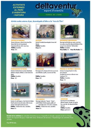 ACTIVITATS
            EXTERNES
              AL PARC                                                                   esports d’aventura
           D!AVENTURA
             I NATURA                                                                       T E R R E S D E L’ E B R E




         Activitats escolars externes al parc, desenvolupades al Delta o a les “terres de l’Ebre”:




         DESCENS DE BARRANCS                                        ESCALADA                                                RECORREGUT AMB BICICLETA
         Descens de barrancs a Horta de Sant Joan (Parc             Activitat d’escalada desenvolupada al massís del        Recorregut amb bicicleta per camins, carrils bici i
         Natural dels Ports de Tortosa-Beseit).                     Montsià.                                                vies verdes, tant pel Parc Natural del Delta de l’Ebre
         Impresionant Barranc, fàcil i sense riscos.                Públics: Secundària                                     com per la via verda de la “Vall de Zafan”.
         Públics: Secundària                                        Preu: 10 !                                              Públics: Secundària
         Preu: 28 !                                                                                                         Preu Delta: 12 ! Preu Via Verda: 15 !




         SUBMARINISME EN PISCINA                                    ESPELEOLOGIA                                            PIRAGUA AL RIU EBRE A AMPOSTA
         Iniciació al submarinisme en piscina climatitzada.         Recorregut per les entranyes de la terra en una cova    Iniciació a la piragua-kayak al riu Ebre,
         Realitzat a Amposta, Deltebre o a Sant Carles de la        sense diﬁcultats ni perills, a les terres de l’Ebre.    base d’Amposta.
         Ràpita.                                                                                                            Possibilitat de travessia en diferents trams
         Públics: Secundària                                        Públics: Secundària                                     (suplement 2 !).
         Preu: 16 !                                                 Preu: 26 !                                              Publics: Secundària
                                                                                                                            Preu: 14 !




        VELA LLEUGERA                                               JOCS AQUÀTICS                                            SENDERISME
        Iniciació a la vela lleugera, a Sant Carles de la Ràpita.   Recorregut embarcació, “banana”, “donuts” ,              Excursió per la serra del Montsià.
        Vaixell escola de vela amb monitor, taller de nusos         castell inﬂable, llit elàstic aquàtic, paddle surf,      Diferents trajectes i durades, de mig dia
        mariners amb regal de pulsera de nusos.                     i .... + opció afegir caiac (+2 !). Al riu a Amposta.    ﬁns a varis dies. Parc Natural del Delta i
        Públics: Primària tercer cicle., Secundària.                Públics: Primària tercer cicle., Secundària.             dels Ports.
        Preu: 16 !                                                  Preu: 16 !                                               Públics: Secundària.
                                                                                                                             Preu: a partir de 5 !



Durada de les activitats: les actividats d’aventura on no s’especiﬁca la durada, aquesta és de 2 a 3 hores
(segons els requisits del grup i l’edat dels nens). El Descens de barrancs i l’Espeleologia són activitats d’una
jornada.

Preus PVP IVA inclòs.
 