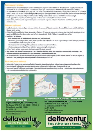 PROFESSIONALITAT I EXPERIÈNCIA
• Deltaventur és pionera en l’organització d’esports d’aventura i activitats esportives en general a les Terres de l’Ebre, amb 18 anys d’experiència. L’equip de professionals que la
  formen compta amb ﬁns a 30 anys d’experiència en el món de l’esport. L’empresa ﬁgura al registre d’Empreses i Activitats Turístiques de Catalunya amb la ref. A-01-ST.
• Dins el Parc Deltaventur es troba el Parc de Natura i granja escola, l’únic dedicat a la natura de l’últim tram de l’Ebre. També és singular per la seva extensió amb més de 140.000 m2
  destinats a activitats d’oci i a la natura. Consta inscrit al Registre de Nuclis Zoològics de Catalunya (ref. E2500012) i al Cens General d’Entitats d’Educació Ambiental de Catalunya (ref.
  EA114). També és centre col·laborador del Departament de Medi Ambient i Habitatge de la Generalitat de Catalunya en l’àmbit de la fauna autòctona protegida.
• El nostre equip està format per monitors amb titulacions experiència en l’educació física, el monitoratge de lleure i l’educació ambiental.
• Totes les activitats, instal·lacions i ofertes complementàries disposen de les corresponents assegurances. En la creació i l’organització de les activitats es prioritza la seguretat i la
  minimització de riscos.

INFRAESTRUCTURES I EQUIPS
• En la disciplina d’aventura, Deltaventur disposa de cinc bases d’activitats a les comarques de l’Ebre, amb cinc ambients diferenciats: Deltebre, Amposta, Sant Carles de La Ràpita,
  L’Ampolla i Horta de Sant Joan.
• A Deltebre (Parc Deltaventur d’Aventura i Natura), aparcament per a 25 autocars i 250 turismes, bar-restaurant amb gran terrassa, àrees de jocs infantils, agrobotiga, serveis amb
  capacitat per a 3.000 visitants diaris, dutxes, vestidors, aules i un Parc de Natura amb més de 100.000 m2 dedicats a la natura de les Terres de l’Ebre.
• Instal·lacions al Parc Deltaventur:
     ! Gran llacuna amb moltes illes per a la pràctica del Caiac, Canoa i Barca de perxar tradicional.
      ! Multiaventura, que consta de ponts tibetans, tirolines, tir amb arc, rocòdrom de 8,5 m. D’alçada i 4 vies amb salt d’aigua, boulder per a escalada de franqueig (horitzontal) de
        20 metres de longitud i pista de destresa per als més petits.
      ! 3 camps o escenaris de Paintball de gran bellesa, amb materials naturals (Les Roques, La Torre i Les Runes).
      ! Canals per a la piragua, circuit de quads, lloguer de bicicletes, i properament mini-golf, piscina, bike-park...
• A la base d’Horta de Sant Joan, vestidors, zona de picnic i coberta per al sol i la pluja (en construcció).
• Equips i materials propis per a totes les activitats, aptes per al seu ús en qualsevol emplaçament, incloent vestits de neoprè per a les activitats que ho requereixen per a cobrir
  inclemències meteorològiques, així com aparells GPS d’auxili i localització per a les activitats externes a les bases.
• Més de 250 bicicletes, més de 300 canoa-caiac, més vehicles de suport per a les excursions, 6 vehicles furgoneta de 9 places i 4 vehicles tot terreny de 7 places per a logística, 10
  embarcacions a motor per a la seguretat i el desenvolupament de les activitats aquàtiques, al riu i al mar.

MILLOR SERVEI, MILLOR ORGANIZACIÓ
                                                                                         Deltarium cerca de 43580, Deltebre,                                                                   Para obtener todos los detalles que aparecen
                                                                                                                                                                                            pantalla, utiliza el enlace "Imprimir" situado junto
                                                                                         España

• L’extens catàleg d’activitats i serveis permet una gran ﬂexibilitat i l’aportació de solucions alternatives davant problemes inesperats, d’organització, climatològics o altres.
• Les característiques de les diferents bases permet oferir la mateixa activitat en diferents indrets i ambients, segons els requeriments de cada grup.
• Les noves instal·lacions al Parc Deltaventur permeten ampliar el número d’activitats a cobert: ponts tibetans, tir amb arc, aules per a sessions tècniques, tallers, audiovisuals, etc.,
  A més de les que ja oferiem com el submarinisme en piscina coberta.




                                                                                                                                                                                Urb. Riumar




                                                                                                                                                                       Deltaventur




                                                                                                                                                 Deltebre




                                                                                                   DELTAVENTUR PARC D’AVENTURA I NATURA
                                                                                                                                                       ©2009 Google - Datos de mapa ©2009 Tele Atlas - Términos de uso

                                                                                                                                                                                     DELTEBRE
  DELTAVENTUR SEU AMPOSTA                                        A.   Deltarium
                                                                                                   C TRA   .T-340 (DELTEBRE A RIUMAR), KM 17,2 - 43580 DELTEBRE
                                                                      Carretera T-340 (Deltebre-Riumar) Km 17,2,
  Avgda Sant Jaume, 87 - 43870 Amposta             43580 Deltebre, Spain - 977 481 030
                                                   4 reseñas                     Tels. Reserves: 977 48 10 30 - 610 44 88 00
  Tels. Reserves: 977 08 72 84 - 610 44 88 00 - 977 70 34 17                     Tel. Coordinació i Central: 607 95 04 08
  Tel. Coordinació i Central: 607 95 04 08                                       Fax: 977 706 730
  Fax: 977 706 730                                                               E-mail: info@parcdeltaventur.com
  E-mail: deltaventur@deltaventur.com                                            web: www.parcdeltaventur.com
  web: www.deltaventur.com




      esports d’aventura
                                                                                                            P ARC D ’A VENTURA I N ATURA
           T E R R E S D E L’ E B R E
                                                                                                                                D E LTA D E L’ E B R E
 