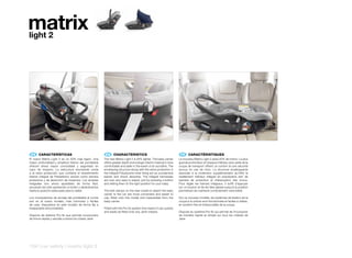 matrix
light 2




 ES 	 CARACTERÍSTICAS                                    EN 	 CHARACTERISTICS                                        FR 	 CARACTÉRISTIQUES
El nuevo Matrix Light 2 es un 20% más ligero. Una       The new Matrix Light 2 is 20% lighter. The baby carrier     Le nouveau Matrix Light 2 pèse 20% de moins. La plus
mayor profundidad y amplitud interior del portabebé     offers greater depth and a larger interior making it more   grande profondeur et l’espace intérieur plus vaste de la
ofrecen ahora mayor comodidad y seguridad en            comfortable and safer in the event of an accident. The      coque de transport offrent un confort et une sécurité
caso de impacto. La estructura envolvente unida         enveloping structure along with the extra protection in     accrus en cas de choc. La structure enveloppante
a la extra protección que contiene el revestimiento     the integral Polystyrene inner lining act as a protective   associée à la protection supplémentaire qu’offre le
interior integral de Poliestireno actúan como barrera   barrier and shock absorber. The integral harnesses          revêtement intérieur intégral en polystyrène sert de
protectora y de absorción de impactos. Los arneses      are now very easy to adjust, just by pressing a button      barrière de protection et d’absorption des chocs.
integrales son ahora ajustables de forma fácil,         and sliding them to the right position for your baby.       Pour régler les harnais intégraux, il suffit d’appuyer
actuando tan sólo apretando un botón y deslizándolos                                                                sur un bouton et de les faire glisser jusqu’à la position
hasta la posición adecuada para tu bebé.                The belt clamps on the new model to attach the baby         permettant de maintenir correctement votre bébé.
                                                        carrier to the car are more convenient and easier to
Los mosquetones de anclaje del portabebé al coche       use, fitted onto this model and inseparable from the        Sur ce nouveau modèle, les systèmes de fixation de la
son en el nuevo modelo, más cómodos y fáciles           baby carrier.                                               coque à la voiture sont fonctionnels et faciles à utiliser,
de usar, dispuestos en este modelo de forma fija e                                                                  en position fixe et indissociable de la coque.
inseparable del portabebé.                              Fitted with the Pro-fix system that means it can quickly
                                                        and easily be fitted onto any Jané chassis.                 Dispose du système Pro-fix qui permet de l’incorporer
Dispone de sistema Pro-fix que permite incorporarlo                                                                 de manière rapide et simple sur tous les châssis de
de forma rápida y sencilla a todos los chasis Jané.                                                                 Jane.




124 | car safety | matrix light 2
 