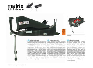 matrix
light 2 platform




                                                                                                                                                 ECE R44/04
                                                                                                                                               SEMI UNIVERSAL
                                                                                                                                              ISOFIX CLASE CFG
                                                                                                                                                  0-13 kg

                                                                                                                                                   E9
                                                                                                                                                  041073


                                                                                                                                                                 5093-X09




                                     ES 	 CARACTERÍSTICAS                                       EN 	 CHARACTERISTICS                                              FR 	 CARACTÉRISTIQUES
                                    La nueva plataforma Matrix de Jané es un accesorio         The new Matrix platform from Jané is an accessory                 La nouvelle base de fixation Matrix de Jane est
                                    especialmente diseñado para facilitar la instalación del   that has been specially designed to make it easier to             un accessoire spécialement conçu pour faciliter
                                    portabebé Matrix Light 2 en el automóvil. La plataforma    install the Matrix Light 2 baby carrier in the car. The           l’installation de la coque Matrix Light 2 dans
                                    queda fijada al vehículo mediante el sistema Isofix,       platform is fastened to the vehicle using the Isofix              l’automobile. La base de fixation reste fixée au
                                    con lo que ya no es necesario instalar los cinturones      system, meaning it is not necessary to fit the vehicle            véhicule à l’aide du système Isofix, et grâce à cela il
                                    del vehículo. Para mayor seguridad, está equipada          seat belts. For greater safety, it is fitted with a strong,       est inutile d’installer les ceintures du véhicule. Pour
                                    con una pata anti-rotación, robusta y resistente,          hard-wearing anti-rotation leg with adjustable height to          plus de sécurité, elle est équipée d’un dispositif anti-
                                    ajustable en altura, adecuada a cualquier vehículo.        fit any. One of the main features of the Matrix platform          rotation, robuste et résistante, ajustable en hauteur.
                                    Una de las características principales de la plataforma    is that it allows the baby to travel lying down sideways          Elle convient à tous les modèles. Une des principales
                                    Matrix es que permite que el bebé viaje estirado           or sitting up facing backwards, thanks to its innovative          caractéristiques de la base Matrix, grâce à son
                                    transversalmente o sentado en sentido contrario a          swivel system. It is quick, easy and safe to install. It is       novateur système pivotant, est qu’elle permet au bébé
                                    la marcha, gracias a su innovador sistema giratorio.       also fitted with indicators to guarantee that the base is         de voyager allongé transversalement ou assis dans le
                                    Su instalación es rápida, sencilla y segura. Dispone       correctly fastened to the vehicle: two green signals in           sens contraire de la marche. Son installation est rapide,
                                    además de indicadores para la correcta fijación de la      the display window indicate that it is correctly installed.       simple et fiable. Elle dispose en plus d’indicateurs
                                    base al vehículo: dos señales verdes en el visor indican   The new platform has been specially designed to be                pour signaler que la base est correctement fixée au
                                    la correcta instalación. La nueva plataforma ha sido       left permanently installed in the car, thereby avoiding           véhicule : deux signaux verts dans le viseur indiquent
                                    diseñada para dejarla permanentemente instalada            the constant hassle of installing it and removing it. The         que l’installation est correcte. La nouvelle base a été
                                    en el coche, evitando así las continuas molestias          Matrix platform has passed the strict safety tests of             conçue pour pouvoir rester en permanence dans la
                                    de montaje y desmontaje. La plataforma Matrix ha           European Standard ECE R44/04.                                     voiture, évitant ainsi de devoir sans arrêt la monter et
                                    superado las exigentes pruebas de seguridad del                                                                              la démonter. La base de fixation Matrix a passé avec
                                    Reglamento Europeo ECE R44/04                                                                                                succès les rigoureux essais de sécurité du règlement
                                                                                                                                                                 Européen ECE R44/04.




126 | car safety | matrix light 2
 