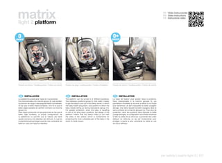 matrix
light 2 platform
                                                                                                                                                                                                  ES Video instrucciones
                                                                                                                                                                                                  EN Video instructions
                                                                                                                                                                                                  FR Instructions vidéo




Posición de marcha / Travelling position / Position de marche   Posición de carga / Loading position / Position d’installation   Posición de marcha / Travelling position / Position de marche




 ES 	 INSTALACIÓN                                                EN 	 INSTALLATION                                                FR 	 INSTALLATION
La plataforma puede girar hasta en 3 posiciones:                The platform can be turned to 3 different positions:             La base de fixation peut pivoter dans 3 positions:
Dos transversales a la marcha (grupo 0), que facilitan          Two sideways positions (group 0), that make it easier            Deux transversales à la marche (groupe 0), qui
la posición de carga y descarga del bebé o portabebé,           to get the baby in and out of the baby carrier, in which         permettent d’installer et de sortir le bébé ou la coque
en las que el bebé viajará tumbado. Una en la que el            the baby travels lying down. One position in which the           plus facilement, et dans lesquelles le bébé voyagera
bebé viajará sentado en sentido contrario a la marcha           baby travels sitting up facing backwards (group 0+).             allongé. Une dans laquelle le bébé voyagera dans le
(grupo 0+)                                                      For greater protection, when the baby is travelling              sens contraire de la marche (groupe 0+). Pour plus de
Para mayor protección en las posiciones en las que el           in one of the lying down positions, the design of the            protection, dans les positions dans lesquels le bébé
bebe viaja tumbado, la propia configuración de                  platform means that the baby’s head is not near                  voyage allongée, la configuration de la base empêche
la plataforma no permite que la cabeza del bebé                 the sides of the vehicle, which is fundamental for               la tête du bébé de se retrouver à proximité des côtés
quede cercana a los laterales del vehículo, lo cual es          protecting the most vulnerable part of the baby in the           latéraux du véhicule, ce qui est fondamental pour
fundamental para proteger la parte más vulnerable del           event of a side impact.                                          protéger la partie la plus vulnérable du bébé en cas
bebé en caso de impactos laterales.                                                                                              de chocs latéraux.




                                                                                                                                                                                                 car safety | matrix light 2 | 127
 