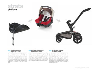 strata
platform




    ES 	 MÁXIMA	COMODIDAD                                   EN 	 MAXIMUM	CONVENIENCE                                     FR 	 MAXIMUM	DE	CONFORT
	        CON	UN	SÓLO	CLICK                              	        WITH	A	SINGLE	CLICK                                 	        EN	UN	SEUL	CLICK
La base Isofix no sólo supone un gran avance en         Strata Isofix base is not just a great advance in safety,    La base Isofix ne représente pas simplement une
seguridad, sino también en comodidad, ya que            but also in convenience, as it can be kept permanently       grande avancée en matière de sécurité, mais aussi
puede permanecer instalada en el automóvil. Además      installed in the car. In addition to saving time, you will   en commodité, car elle peut rester installée dans
de ahorrar tiempo, sabrá en todo momento que            always know that it is connected properly. And that is       l’automobile. En plus d’économiser du temps, vous
está correctamente montada. Y es que, una de las        one of the great advantages of the Strata baby carrier:      saurez à tout moment qu’elle est correctement
grandes ventajas, del portabebé Strata, es que se       you can attach and disconnect it with a simple click.        montée. Et un des grands avantages de la coque
puede anclar y desanclar con un simple click, gracias   Thanks to its handy Pro-Fix system, it can be installed      Strata est qu’elle peut être fixée ou enlevée d’un
a su práctico sistema Pro-Fix, que permite montarlo     and removed in only a few seconds, in both the Isofix        simple click grâce à son système Pro-Fix, qui permet
y desmontarlo en unos segundos, tanto en la base        base as well as the stroller. It couldn’t be any simpler.    de la monter et de la démonter en quelques secondes,
Isofix como en su cochecito. Y todo, con un simple                                                                   aussi bien sur la base Isofix que sur la poussette. Et
gesto.                                                                                                               tout, d’un simple geste.




                                                                                                                                                                              car safety | strata | 137
 