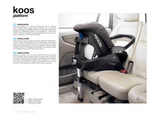koos
platform

 ES 	 INSTALACIÓN
Máxima comodidad con un solo click ISOFIX ECE R44/ 04 categoría
semi- universal. Nuevo anclaje mediante sistema Profix, que permite
montar y desmotar el portabebé Koos en unos segundos. Sistema anti-
rotación con estabilizador, Support Leg. Ajustable en 7 alturas para
poderla instalar en la mayoría de los automóviles del mercado. En www.
jane.es se publican los vehículos compatibles.


 EN 	 INSTALLATION
With complete convenience with just one click. ISOFIX ECE R44/04 semi-
universal category. New fastening using the Profixsystem, which lets you
install and remove the Koos baby carrier in a few seconds. Anti-rotation
system with stabiliser, Support Leg. Can be adjusted to 7 different heights
in order to install it in the majority of automobiles on the market. A full list
of compatible vehicles can be found at www.jane.es


 FR 	 INSTALLATION
Maximum de confort en un seul click. ISOFIX ECE R44/ 04 catégorie
semi-universelle. Nouvel ancrage à l’aide du système Profix, qui permet
de monter et démonter la coque Koos en quelques secondes. Système
anti-rotation avec stabilisateur: Support Leg. Ajustable en 7 hauteurs
pour pouvoir l’installer dans la plupart des automobiles en vente sur le
marché. Sur www.jane.es sont publiés les véhicules compatibles.




                     ES Video instrucciones
                     EN Video instructions
                     FR Instructions vidéo




146 | car safety | koos
 