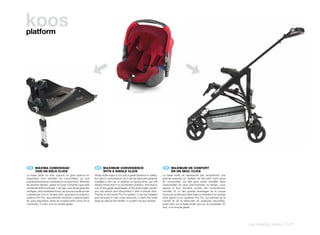 koos
platform




    ES 	 MÁXIMA	COMODIDAD                                    EN 	 MAXIMUM	CONVENIENCE                                     FR 	 MAXIMUM	DE	CONFORT
	        CON	UN	SÓLO	CLICK                               	        WITH	A	SINGLE	CLICK                                 	        EN	UN	SEUL	CLICK
La base Isofix no sólo supone un gran avance en          Strata Isofix base is not just a great advance in safety,    La base Isofix ne représente pas simplement une
seguridad, sino también en comodidad, ya que             but also in convenience, as it can be kept permanently       grande avancée en matière de sécurité, mais aussi
puede permanecer instalada en el automóvil. Además       installed in the car. In addition to saving time, you will   en commodité, car elle peut rester installée dans
de ahorrar tiempo, sabrá en todo momento que está        always know that it is connected properly. And that is       l’automobile. En plus d’économiser du temps, vous
correctamente montada. Y es que, una de las grandes      one of the great advantages of the Koos baby carrier:        saurez à tout moment qu’elle est correctement
ventajas, del portabebé Koos, es que se puede anclar     you can attach and disconnect it with a simple click.        montée. Et un des grands avantages de la coque
y desanclar con un simple click, gracias a su práctico   Thanks to its handy Pro-Fix system, it can be installed      Koos est qu’elle peut être fixée ou enlevée d’un simple
sistema Pro-Fix, que permite montarlo y desmontarlo      and removed in only a few seconds, in both the Isofix        click grâce à son système Pro-Fix, qui permet de la
en unos segundos, tanto en la base Isofix como en el     base as well as the stroller. It couldn’t be any simpler.    monter et de la démonter en quelques secondes,
cochecito. Y todo, con un simple gesto.                                                                               aussi bien sur la base Isofix que sur la poussette. Et
                                                                                                                      tout, d’un simple geste.




                                                                                                                                                                                car safety | koos | 147
 