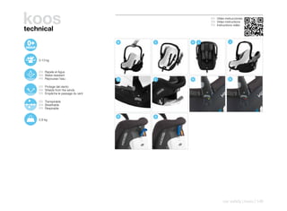koos
technical
                                                    ES Video instrucciones
                                                    EN Video instructions
                                                    FR Instructions vidéo




                                    B   C   G   I               J




    0-13 kg


    ES Repele el Agua
    EN Water-resistant
    FR Repousse l’eau               K   L   N                   N

    ES Protege del viento
    EN Shields from the winds
    FR Empêche le passage du vent

    ES Transpirable
    EN Breathable
    FR Respirable

                                    O   O
    2,9 kg




                                                            car safety | koos | 149
 