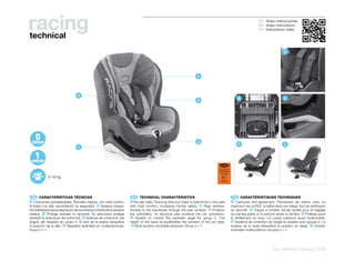racing
technical
                                                                                                                                                                          ES Video instrucciones
                                                                                                                                                                          EN Video instructions
                                                                                                                                                                          FR Instructions vidéo




                                                                                                                                                                                            A




                                                                                                                          E




                                   A
                                                                                                                                                           B                                C
                                                                                                                         B




                                                                                                                         D
                                                                                                                                                           D                                E
                                   C




                                                                                                                                          ECE R44/04
                                                                                                                                         UNIVERSAL
                                                                                                                                           0-18 kg
             0-18 kg                                                                                                                        E9
                                                                                                                                           041035




  ES 	 CARACTERÍSTICAS	TÉCNICAS                                           EN 	 TECHNICAL	CHARACTERISTICS                                                 FR 	 CARACTÉRISTIQUES	TECHNIQUES
A  Cinturones antideslizantes: Permiten retener, con total confort,      A  No-slip belts: Ensuring that your baby is helld firmly in the seat         A   Ceintures anti-glissement: Permettant de retenir, avec un
el bebé a la silla, aumentando su seguridad. B Ventana trasera:          with total comfort, increasing his/her safety. B Rear window:                 maximum de confort, le bébé dans son siège, tout en renforçant
Accesibilidad para la regulación de los arneses a través de la ventana   Access to the harnesses through the rear window. C Protects                   sa sécurité. B Trappe à l’arrière: Accés facilité pour le réglage
trasera. C Protege también la tapicería: Su estructura protege           the upholstery: Its structure also protects the car upholstery.               du harnais grâce à l’ouverture située à l’arrière. C Protège aussi
también la estructura del automóvil. D Sistema de corrección del          D System to correct the backrest angle for group 0. The                      le revêtement en tissu: La coque préserve aussi l’automobile.
ángulo del respaldo en grupo 0. El alza de la peana reequilibra          height of the base re-equilibrates the position of the car seat.               D Système de correction de l’angle du dossier pour groupe 0. La
la posición de la silla. E Respaldo reclinable en multiposiciones:         E Multi-position recinable backrest: Group 0 > 1.                           hauteur de la base rééquilibre la position du siège. E Dossier
Grupo 0 > 1.                                                                                                                                           inclinable multipositions: Groupe 0 > 1.




                                                                                                                                                                                    car safety | racing | 155
 