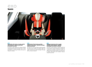 exo
basic




 ES 	                                                      EN 	                                                     FR 	
Regulación	del	arnés	y	la	cinta	central	                  Adjustment	of	the	harness	and	the	                       Règlage	du	harnais	et	de	la	sangle	
entre	piernas	/	sistema	patentado                         central	crotch	strap	/	patented	harness	                 centrale	d’entre-jambes	/	système	
de	tensión	del	arnés                                      tightening	system                                        homologué	de	tension	du	harnais
Exo Basic de Jané dispone de un exclusivo sistema         Exo basic from Jané incorporates an exclusive system     Exo basic de Jané possède un système exclusif qui
que permite ajustar el arnés de forma fácil e intuitiva   that allows you to easily and intuitively adjust the     permet d’ajuster le harnais facilement et intuitivement
consiguiendo la máxima seguridad para el niño.            harness, providing the child with maximum safety. This   en assurant un maximum de sécurité à l’enfant. Ce
Este sistema permite ajustar la altura del cinturón al    system means you can adjust the height of the seat       système permet de régler la hauteur de la ceinture en
desplazar el cabezal.                                     belt by moving the headrest.                             déplaçant l’appui-tête et de déplacer automatiquement
                                                                                                                   la sangle d’entre-jambes vers l’extérieur lorsqu’on
                                                                                                                   rehausse l’appui-tête.




                                                                                                                                                                             car safety | exo basic | 161
 