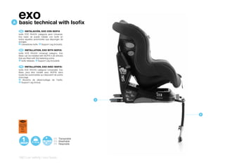 A
    exo
    basic technical with Isofix
      ES 	 INSTALACIÓN,	EXO	CON	ISOFIX
    Isofix ECE R44/04 categoría semi Universal.
    Exo basic se puede instalar con Isofix en
    todos aquellos automóviles que dispongan de
    anclajes.
     A Liberadores Isofix. B Support Leg (incluido).


     EN 	 INSTALLATION,	EXO	WITH	ISOFIX:
    Isofix ECE R44/04 Universal category. Exo
    Basic can be installed with ISOFIX in all vehicles
    that are fitted with the fastening points.
     A Isofix releases. B Support Leg (included).



      FR 	 INSTALLATION,	EXO	AVEC	ISOFIX:
    Isofix ECE R44/04 catégorie Universelle. Exo
    Basic peut être installé avec ISOFIX dans
    toutes les automobiles qui disposent de points
    d’ancrage.
     A   Boutons de déverrouillage de l’Isofix.
     B Support Leg (inclus).




                                                             A




                                                                 B


      ECE R44/04
    SEMI-UNIVERSAL
     ISOFIX CLASE A
     9-18 kg Y
        E9
       041077




                                           ES Transpirable
                                           EN Breathable
                                           FR Respirable




    162 | car safety | exo basic
 
