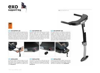exo
support leg                                                                                                                                 5081 EXO SUPPORT LEG




 ECE R44/04
SEMI-UNIVERSAL
  0 - 18 kg Y

    E9
   041062




 ES 	 EXO	SUPPORT	LEG                                       EN 	 EXO	SUPPORT	LEG                                      FR 	 EXO	SUPPORT	LEG
Exo Support Leg es un accesorio de seguridad para su       Exo Support Leg is a safety accessory for your ExoChild   Exo Support Leg est un accessoire de sécurité pour
Sistema de Retención Infantil Exo de Jané. Los sistemas    Retention System from Jané. Retention systems             le système de retenue pour enfants Exo de Jané. Les
de retención con Isofix deben llevar un tercer punto de    with Isofix should have a third nonrotational fastening   systèmes de retenue Isofix doivent disposer d’un
fijación anti-rotacional; Es por eso que Exo incorpora     point, Exo incorporates a Top-Tether hook that should     troisième point de fixation anti-rotation, c’est pourquoi
un gancho Top-Tether que debe anclarse a las anillas       be attached to the rings provided by your vehicle         Exo possède un ancrage Top-Tether qui doit être fixé
previstas por el fabricante de su automóvil. Exo Support   manufacturer. Exo Support Leg replaces the Top-Tether     aux anneaux prévus à cet effet par le fabricant de votre
Leg sustituye al Top-Tether en caso de que el vehículo     in the event that the vehicle does not have suitable      voiture. Exo Support Leg remplace le Top-Tether dans le
no incorpore anclaje adecuado o éste sea inaccesible.      fastening points or they are inaccessible.                cas où votre véhicule ne serait pas équipé de la fixation
                                                                                                                     appropriée ou si celle-ci est difficile d’accès.




 ES 	 INSTALACIÓN                                           EN 	 INSTALLATION                                         FR 	 INSTALLATION
Su estructura resulta muy fácil de instalar, en un solo    The structure is very easy to install, with just one      Sa structure est très simple à installer ; elle se fixe à Exo
gesto queda anclada a Exo (fotos adjuntas). Support        movement it is attached to the Exo (photos attached).     en un seul geste (photos ci-jointes). Support Leg permet
Leg convierte a Exo en adaptable a la mayoría de los       Support Leg makes the Exo adaptable to the majority       d’adapter Exo à la plupart des automobiles. La liste est
automóviles. El listado aparece en la página web de        of vehicles. The full list is one the Jané web page:      disponible sur la page Web de Jané: www.jane.es
Jané: www.jane.es                                          www.jane.es




170 | car safety | exo
 