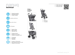 nanuq
technical
                                                                                 ES Video instrucciones
                                                                                 EN Video instructions
                                                                                 FR Instructions vidéo


                                                    Incluye
                                                    It includes
                                                    Il inclut

103º
   115º        ES Respaldo graduable
      127º
        138º   EN Adjustable backrest
        150º
               FR Dossier inclinable


               106/109 x 48 x 83 cm
                                                                  ES Silla
                                                                  EN Pushchair
                                                                  FR Poussette
               96 x 25,5 x 25 cm




               6,3 Kg aprox.


               ES Repele el Agua
               EN Water-resistant
               FR Repousse l’eau

               ES Protege del viento
               EN Shields from the winds
               FR Empêche le passage du vent

               ES Transpirable
               EN Breathable
               FR Respirable

               ES Duradero y Antimanchas
               EN Hard-wearing and does not stain
               FR Résistant et Anti-taches




                                                                                        pushchairs | nanuq | 19
 