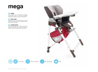 mega
 ES 	 TRONA
Trona plegable con 3 inclinaciones de respaldo,
6 posiciones de altura y 3 posiciones de bandeja.
Sobrebandeja extraíble y tapizado desenfundable.


 EN 	 HIGH	CHAIR
Folding high chair with 3 backrest positions, 6 height
positions and 3 tray positions. Detachable tray cover
and removable upholstery.


 FR 	 CHAISE-HAUTE
Chaise-haute pliable avec 3 positions d’inclinaison
du dossier. 6 positions de hauteur et 3 positions de
plateau. Tablette amovible et housse démontable.




                            +6 m / 36 m                  55 x 81 x 103 cm   55 x 38 x 89 cm   9 kg




190 | baby equipment | mega
 